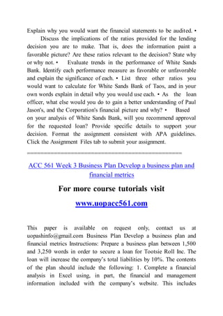 Explain why you would want the financial statements to be audited. •
Discuss the implications of the ratios provided for the lending
decision you are to make. That is, does the information paint a
favorable picture? Are these ratios relevant to the decision? State why
or why not. • Evaluate trends in the performance of White Sands
Bank. Identify each performance measure as favorable or unfavorable
and explain the significance of each. • List three other ratios you
would want to calculate for White Sands Bank of Taos, and in your
own words explain in detail why you would use each. • As the loan
officer, what else would you do to gain a better understanding of Paul
Jason's, and the Corporation's financial picture and why? • Based
on your analysis of White Sands Bank, will you recommend approval
for the requested loan? Provide specific details to support your
decision. Format the assignment consistent with APA guidelines.
Click the Assignment Files tab to submit your assignment.
==============================================
ACC 561 Week 3 Business Plan Develop a business plan and
financial metrics
For more course tutorials visit
www.uopacc561.com
This paper is available on request only, contact us at
uopashinfo@gmail.com Business Plan Develop a business plan and
financial metrics Instructions: Prepare a business plan between 1,500
and 3,250 words in order to secure a loan for Tootsie Roll Inc. The
loan will increase the company’s total liabilities by 10%. The contents
of the plan should include the following: 1. Complete a financial
analysis in Excel using, in part, the financial and management
information included with the company’s website. This includes
 