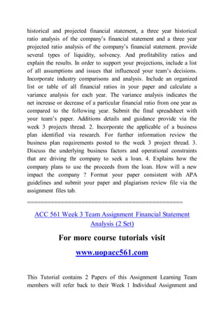 historical and projected financial statement, a three year historical
ratio analysis of the company’s financial statement and a three year
projected ratio analysis of the company’s financial statement. provide
several types of liquidity, solvency. And profitability ratios and
explain the results. In order to support your projections, include a list
of all assumptions and issues that influenced your team’s decisions.
Incorporate industry comparisons and analysis. Include an organized
list or table of all financial ratios in your paper and calculate a
variance analysis for each year. The variance analysis indicates the
net increase or decrease of a particular financial ratio from one year as
compared to the following year. Submit the final spreadsheet with
your team’s paper. Additions details and guidance provide via the
week 3 projects thread. 2. Incorporate the applicable of a business
plan identified via research. For further information review the
business plan requirements posted to the week 3 project thread. 3.
Discuss the underlying business factors and operational constraints
that are driving thr company to seek a loan. 4. Explains how the
company plans to use the proceeds from the loan. How will a new
impact the company ? Format your paper consistent with APA
guidelines and submit your paper and plagiarism review file via the
assignment files tab.
==============================================
ACC 561 Week 3 Team Assignment Financial Statement
Analysis (2 Set)
For more course tutorials visit
www.uopacc561.com
This Tutorial contains 2 Papers of this Assignment Learning Team
members will refer back to their Week 1 Individual Assignment and
 