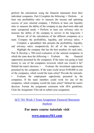 perform the calculations using the financial statements from their
individual companies. Part I Complete the following: • Perform at
least one profitability ratio to measure the income and operating
success of your selected company. • Perform at least one liquidity
ratio to measure the ability of the company to pay short-term debt and
meet unexpected needs. • Perform at least one solvency ratio to
measure the ability of the company to survive in the long-term. •
Review all of the calculations of the different companies as a
team. Compare the profitability, liquidity, and solvency ratios. •
Complete a spreadsheet that presents the profitability, liquidity,
and solvency ratios comparatively for all of the companies. •
Highlight the company that has the best numbers for each ratio.
Part II Develop a 700-word evaluation of the selected companies in
which the team does the following: • Evaluate the financial
opportunity presented by the companies. If the team was going to lend
money to one of the companies reviewed, which one would it be?
Defend the team's decision. • Evaluate the investment opportunity
presented by the companies. If the team could invest $100,000 in one
of the companies, which would the team select? Provide the rationale.
• Evaluate the employment opportunity presented by the
companies. If the team members could work for any of the
companies, which company would the team select? Defend the team's
decision. Format the assignment consistent with APA guidelines.
Click the Assignment Files tab to submit your assignment.
==============================================
ACC 561 Week 3 Team Assignment Financial Statement
Analysis
For more course tutorials visit
www.uopacc561.com
 