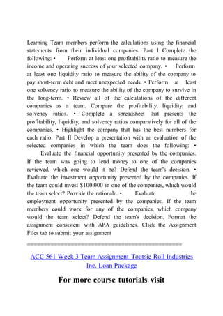 Learning Team members perform the calculations using the financial
statements from their individual companies. Part I Complete the
following: • Perform at least one profitability ratio to measure the
income and operating success of your selected company. • Perform
at least one liquidity ratio to measure the ability of the company to
pay short-term debt and meet unexpected needs. • Perform at least
one solvency ratio to measure the ability of the company to survive in
the long-term. • Review all of the calculations of the different
companies as a team. Compare the profitability, liquidity, and
solvency ratios. • Complete a spreadsheet that presents the
profitability, liquidity, and solvency ratios comparatively for all of the
companies. • Highlight the company that has the best numbers for
each ratio. Part II Develop a presentation with an evaluation of the
selected companies in which the team does the following: •
Evaluate the financial opportunity presented by the companies.
If the team was going to lend money to one of the companies
reviewed, which one would it be? Defend the team's decision. •
Evaluate the investment opportunity presented by the companies. If
the team could invest $100,000 in one of the companies, which would
the team select? Provide the rationale. • Evaluate the
employment opportunity presented by the companies. If the team
members could work for any of the companies, which company
would the team select? Defend the team's decision. Format the
assignment consistent with APA guidelines. Click the Assignment
Files tab to submit your assignment
==============================================
ACC 561 Week 3 Team Assignment Tootsie Roll Industries
Inc. Loan Package
For more course tutorials visit
 