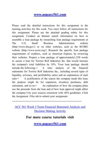 www.uopacc561.com
Please read the detailed instructions for this assignment in the
learning activities for this week. You must follow all instructions for
this assignment. Please see the attached grading rubric for this
assignment. Conduct an Internet search information on how to
assemble a loan package by researching loan package requirements at
The U.S. Small Business Administration website
(http://www.sba.gov/) or on other websites, such as the SCORE
website (http://www.score.org/). Research the specific loan package
requirements of creditors, such as American Express, by reviewing
their websites. Prepare a loan package of approximately1,250 words
to secure a loan for Tootsie Roll Industries Inc. that would increase
the company's total liabilities by 10%. Your loan package should
include the following: • A ratio analysis of the financial
statements for Tootsie Roll Industries Inc., including several types of
liquidity, solvency, and profitability ratios and an explanation of each
ratio • A justification of the reason the company needs this loan;
the purpose might be for expansion, inventory purchases, debt
retirement, and so on • An explanation of how the company plans
use the proceeds from the loan and of how loan approval might affect
the company Cite your sources consistent with APA guidelines. Click
the Assignment Files tab to submit your assignment.
==============================================
ACC 561 Week 3 Team Financial Statement Analysis and
Decision Making Activity
For more course tutorials visit
www.uopacc561.com
 