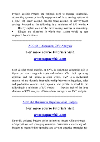 Product costing systems are methods used to manage inventories.
Accounting systems primarily engage one of three costing systems at
a time: job order costing, process-based costing, or activity-based
costing. Respond to the following in a minimum of 150 words: •
Briefly explain each of the three costing systems in accounting.
• Discuss the situations in which each system would be best
employed by a business.
==============================================
ACC 561 Discussion CVP Analysis
For more course tutorials visit
www.uopacc561.com
Cost-volume-profit analysis, or CVP, is something companies use to
figure out how changes in costs and volume affect their operating
expenses and net income. In other words, CVP is a methodical
analysis of the dynamic inter-relationship between selling prices, sales
and production volume, cost expenses, and profits. Respond to the
following in a minimum of 150 words: • Explain each of the three
elements of CVP analysis. •Discuss how managers use CVP analysis.
==============================================
ACC 561 Discussion Organizational Budgets
For more course tutorials visit
www.uopacc561.com
Shrewdly designed budgets assist businesses leaders with awareness
of expenditures and managing resources. Businesses use a variety of
budgets to measure their spending and develop effective strategies for
 