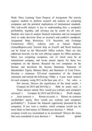 Week Three Learning Team Purpose of Assignment The activity
requires students to perform research and analysis on competing
companies and the potential implications of international standards.
This real-world analysis is key to understanding how a company's
profitability, liquidity, and solvency can be useful for all users.
Students also learn to analyze financial statements and use managerial
tools to make decisions from an investor's and creditor's standpoint.
Assignment Steps Resources: U.S. Securities and Exchange
Commission (SEC), websites such as Annual Reports
(AnnualReports.com) Tutorial help on Excel® and Word functions
can be found on the Microsoft® Office website. There are also
additional tutorials via the web offering support for Office products.
Select two competing companies, one of which must be an
international company, and locate annual reports for these two
companies on the Internet. Research the two companies on the
Internet and download the Income Statement, Statement of
Shareholders' Equity, Balance Sheet, and Statement of Cash Flows.
Develop a minimum 525-word examination of the financial
statements and include the following: • Make a 5-year trend analysis
for each company, using 2011 as the base year, of: o Net sales. o
Net income. Discuss the significance of the trend results. •
Compute for 2015 and 2014 the: o Debt to assets ratio. o
Times interest earned. How would you evaluate each company's
solvency? • Compute for 2015 and 2014 the: o Profit margin.
o Asset turnover. o Return on assets. o Return on common
stockholders' equity. How would you evaluate each company's
profitability? • Evaluate the financial opportunity presented by the
companies. If you were a creditor, which company would you be
more likely to lend money to? Defend your decision. • Which
company would you recommend as an investment? Discuss the items
that were considered in your decision. • Research global
 