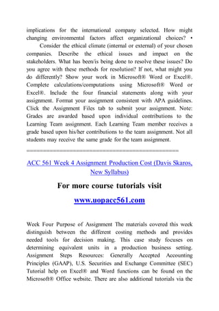 implications for the international company selected. How might
changing environmental factors affect organizational choices? •
Consider the ethical climate (internal or external) of your chosen
companies. Describe the ethical issues and impact on the
stakeholders. What has been/is being done to resolve these issues? Do
you agree with these methods for resolution? If not, what might you
do differently? Show your work in Microsoft® Word or Excel®.
Complete calculations/computations using Microsoft® Word or
Excel®. Include the four financial statements along with your
assignment. Format your assignment consistent with APA guidelines.
Click the Assignment Files tab to submit your assignment. Note:
Grades are awarded based upon individual contributions to the
Learning Team assignment. Each Learning Team member receives a
grade based upon his/her contributions to the team assignment. Not all
students may receive the same grade for the team assignment.
==============================================
ACC 561 Week 4 Assignment Production Cost (Davis Skaros,
New Syllabus)
For more course tutorials visit
www.uopacc561.com
Week Four Purpose of Assignment The materials covered this week
distinguish between the different costing methods and provides
needed tools for decision making. This case study focuses on
determining equivalent units in a production business setting.
Assignment Steps Resources: Generally Accepted Accounting
Principles (GAAP), U.S. Securities and Exchange Committee (SEC)
Tutorial help on Excel® and Word functions can be found on the
Microsoft® Office website. There are also additional tutorials via the
 