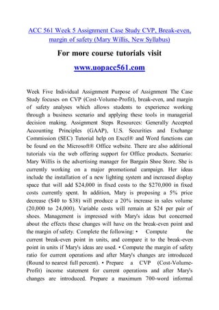 ACC 561 Week 5 Assignment Case Study CVP, Break-even,
margin of safety (Mary Willis, New Syllabus)
For more course tutorials visit
www.uopacc561.com
Week Five Individual Assignment Purpose of Assignment The Case
Study focuses on CVP (Cost-Volume-Profit), break-even, and margin
of safety analyses which allows students to experience working
through a business scenario and applying these tools in managerial
decision making. Assignment Steps Resources: Generally Accepted
Accounting Principles (GAAP), U.S. Securities and Exchange
Commission (SEC) Tutorial help on Excel® and Word functions can
be found on the Microsoft® Office website. There are also additional
tutorials via the web offering support for Office products. Scenario:
Mary Willis is the advertising manager for Bargain Shoe Store. She is
currently working on a major promotional campaign. Her ideas
include the installation of a new lighting system and increased display
space that will add $24,000 in fixed costs to the $270,000 in fixed
costs currently spent. In addition, Mary is proposing a 5% price
decrease ($40 to $38) will produce a 20% increase in sales volume
(20,000 to 24,000). Variable costs will remain at $24 per pair of
shoes. Management is impressed with Mary's ideas but concerned
about the effects these changes will have on the break-even point and
the margin of safety. Complete the following: • Compute the
current break-even point in units, and compare it to the break-even
point in units if Mary's ideas are used. • Compute the margin of safety
ratio for current operations and after Mary's changes are introduced
(Round to nearest full percent). • Prepare a CVP (Cost-Volume-
Profit) income statement for current operations and after Mary's
changes are introduced. Prepare a maximum 700-word informal
 