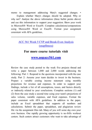 memo to management addressing Mary's suggested changes. •
Explain whether Mary's changes should be adopted. Why or
why not? Analyze the above information (three bullet points above)
and use this information to support your suggestion. Show your work
in Microsoft® Word or Excel®. Complete calculations/computations
using Microsoft® Word or Excel®. Format your assignment
consistent with APA guidelines.
==============================================
ACC 561 Week 5 CVP and Break-Even Analysis
(snapfitness)
For more course tutorials visit
www.uopacc561.com
Review the case study posted to the week five projects thread and
write a paper between 1,000 and 2,000 words addressing the
following: Part 1: Respond to the questions incorporated with the case
study. Part 2: Assume your team decides to invest in the business.
Prepare a variable costing income statement using monthly
projections for revenue and expenses. In order to support your
findings, include a list of all assumptions, issues, and factors directly
or indirectly related to your conclusions. Complete sections (1) and
(2) from the case study a second time using your team's projections of
sales volume, variable expenses, and fixed expenses. Format the
paper consistent with APA guidelines. In addition to the paper,
include an Excel spreadsheet that supports all numbers and
calculations. Submit the paper, spreadsheet, and plagiarism review
file via the assignment files tab. Many of you will some day own your
own business. One rapidly growing opportunity is no-frills workout
centers. Such centers attract customers who want to take advantage of
 