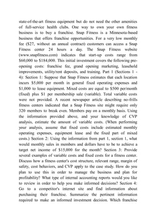 state-of-the-art fitness equipment but do not need the other amenities
of full-service health clubs. One way to own your own fitness
business is to buy a franchise. Snap Fitness is a Minnesota-based
business that offers franchise opportunities. For a very low monthly
fee ($27, without an annual contract) customers can access a Snap
Fitness center 24 hours a day. The Snap Fitness website
(www.snapfitness.com) indicates that start-up costs range from
$60,000 to $184,000. This initial investment covers the following pre-
opening costs: franchise fee, grand opening marketing, leasehold
improvements, utility/rent deposits, and training. Part 1 (Sections 1 -
4): Section 1: Suppose that Snap Fitness estimates that each location
incurs $5,000 per month in general fixed operating expenses and
$1,000 to lease equipment. Mixed costs are equal to $500 per/month
(fixed) plus $1 per membership sale (variable). Total variable costs
were not provided. A recent newspaper article describing no-frills
fitness centers indicated that a Snap Fitness site might require only
320 members to break even. Members pay on a monthly basis. Using
the information provided above, and your knowledge of CVP
analysis, estimate the amount of variable costs. (When performing
your analysis, assume that fixed costs include estimated monthly
operating expenses, equipment lease and the fixed part of mixed
costs.) Section 2: Using the information from part 1, section 1, what
would monthly sales in members and dollars have to be to achieve a
target net income of $15,000 for the month? Section 3: Provide
several examples of variable costs and fixed costs for a fitness center.
Discuss how a fitness center's cost structure, relevant range, margin of
safety, cost behaviors, and CVP apply to the case study. How do you
plan to use this in order to manage the business and plan for
profitability? What type of internal accounting reports would you like
to review in order to help you make informed decisions? Section 4:
Go to a competitor's internet site and find information about
purchasing their franchise. Summarize the pertinent information
required to make an informed investment decision. Which franchise
 
