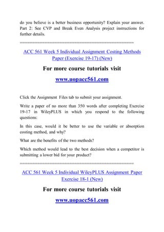 do you believe is a better business opportunity? Explain your answer.
Part 2: See CVP and Break Even Analysis project instructions for
further details.
==============================================
ACC 561 Week 5 Individual Assignment Costing Methods
Paper (Exercise 19-17) (New)
For more course tutorials visit
www.uopacc561.com
Click the Assignment Files tab to submit your assignment.
Write a paper of no more than 350 words after completing Exercise
19-17 in WileyPLUS in which you respond to the following
questions:
In this case, would it be better to use the variable or absorption
costing method, and why?
What are the benefits of the two methods?
Which method would lead to the best decision when a competitor is
submitting a lower bid for your product?
==============================================
ACC 561 Week 5 Individual WileyPLUS Assignment Paper
Exercise 18-1 (New)
For more course tutorials visit
www.uopacc561.com
 