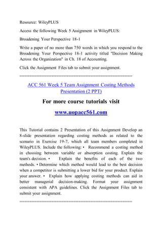 Resource: WileyPLUS
Access the following Week 5 Assignment in WileyPLUS:
Broadening Your Perspective 18-1
Write a paper of no more than 750 words in which you respond to the
Broadening Your Perspective 18-1 activity titled "Decision Making
Across the Organization" in Ch. 18 of Accounting.
Click the Assignment Files tab to submit your assignment.
==============================================
ACC 561 Week 5 Team Assignment Costing Methods
Presentation (2 PPT)
For more course tutorials visit
www.uopacc561.com
This Tutorial contains 2 Presentation of this Assignment Develop an
8-slide presentation regarding costing methods as related to the
scenario in Exercise 19-7, which all team members completed in
WileyPLUS. Include the following: • Recommend a costing method
in choosing between variable or absorption costing. Explain the
team's decision. • Explain the benefits of each of the two
methods. • Determine which method would lead to the best decision
when a competitor is submitting a lower bid for your product. Explain
your answer. • Explain how applying costing methods can aid in
better managerial decision-making. Format your assignment
consistent with APA guidelines. Click the Assignment Files tab to
submit your assignment.
==============================================
 