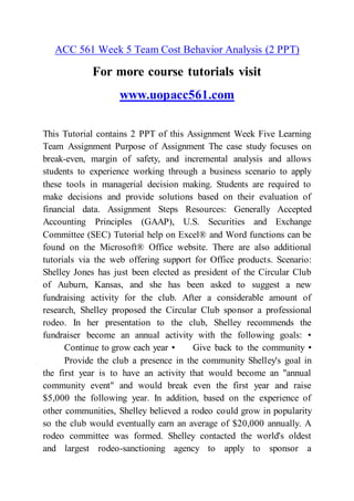 ACC 561 Week 5 Team Cost Behavior Analysis (2 PPT)
For more course tutorials visit
www.uopacc561.com
This Tutorial contains 2 PPT of this Assignment Week Five Learning
Team Assignment Purpose of Assignment The case study focuses on
break-even, margin of safety, and incremental analysis and allows
students to experience working through a business scenario to apply
these tools in managerial decision making. Students are required to
make decisions and provide solutions based on their evaluation of
financial data. Assignment Steps Resources: Generally Accepted
Accounting Principles (GAAP), U.S. Securities and Exchange
Committee (SEC) Tutorial help on Excel® and Word functions can be
found on the Microsoft® Office website. There are also additional
tutorials via the web offering support for Office products. Scenario:
Shelley Jones has just been elected as president of the Circular Club
of Auburn, Kansas, and she has been asked to suggest a new
fundraising activity for the club. After a considerable amount of
research, Shelley proposed the Circular Club sponsor a professional
rodeo. In her presentation to the club, Shelley recommends the
fundraiser become an annual activity with the following goals: •
Continue to grow each year • Give back to the community •
Provide the club a presence in the community Shelley's goal in
the first year is to have an activity that would become an "annual
community event" and would break even the first year and raise
$5,000 the following year. In addition, based on the experience of
other communities, Shelley believed a rodeo could grow in popularity
so the club would eventually earn an average of $20,000 annually. A
rodeo committee was formed. Shelley contacted the world's oldest
and largest rodeo-sanctioning agency to apply to sponsor a
 