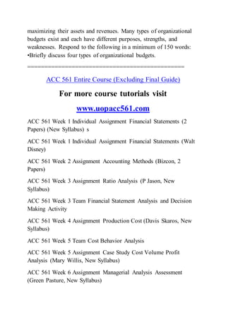 maximizing their assets and revenues. Many types of organizational
budgets exist and each have different purposes, strengths, and
weaknesses. Respond to the following in a minimum of 150 words:
•Briefly discuss four types of organizational budgets.
==============================================
ACC 561 Entire Course (Excluding Final Guide)
For more course tutorials visit
www.uopacc561.com
ACC 561 Week 1 Individual Assignment Financial Statements (2
Papers) (New Syllabus) s
ACC 561 Week 1 Individual Assignment Financial Statements (Walt
Disney)
ACC 561 Week 2 Assignment Accounting Methods (Bizcon, 2
Papers)
ACC 561 Week 3 Assignment Ratio Analysis (P Jason, New
Syllabus)
ACC 561 Week 3 Team Financial Statement Analysis and Decision
Making Activity
ACC 561 Week 4 Assignment Production Cost (Davis Skaros, New
Syllabus)
ACC 561 Week 5 Team Cost Behavior Analysis
ACC 561 Week 5 Assignment Case Study Cost Volume Profit
Analysis (Mary Willis, New Syllabus)
ACC 561 Week 6 Assignment Managerial Analysis Assessment
(Green Pasture, New Syllabus)
 