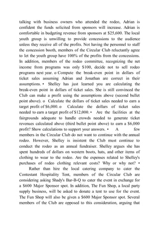 talking with business owners who attended the rodeo, Adrian is
confident the funds solicited from sponsors will increase. Adrian is
comfortable in budgeting revenue from sponsors at $25,600. The local
youth group is unwilling to provide concessions to the audience
unless they receive all of the profits. Not having the personnel to staff
the concession booth, members of the Circular Club reluctantly agree
to let the youth group have 100% of the profits from the concessions.
In addition, members of the rodeo committee, recognizing the net
income from programs was only $100, decide not to sell rodeo
programs next year. o Compute the break-even point in dollars of
ticket sales assuming Adrian and Jonathan are correct in their
assumptions. • Shelley has just learned you are calculating the
break-even point in dollars of ticket sales. She is still convinced the
Club can make a profit using the assumptions above (second bullet
point above). o Calculate the dollars of ticket sales needed to earn a
target profit of $6,000. o Calculate the dollars of ticket sales
needed to earn a target profit of $12,000. • Are the facilities at the
fairgrounds adequate to handle crowds needed to generate ticket
revenues calculated above (third bullet point above) to earn a $6,000
profit? Show calculations to support your answers. • A few
members in the Circular Club do not want to continue with the annual
rodeo. However, Shelley is insistent the Club must continue to
conduct the rodeo as an annual fundraiser. Shelley argues she has
spent hundreds of dollars on western boots, hats, and other items of
clothing to wear to the rodeo. Are the expenses related to Shelley's
purchases of rodeo clothing relevant costs? Why or why not? •
Rather than hire the local catering company to cater the
Contestant Hospitality Tent, members of the Circular Club are
considering asking Shady's Bar-B-Q to cater the event in exchange for
a $600 Major Sponsor spot. In addition, The Fun Shop, a local party
supply business, will be asked to donate a tent to use for the event.
The Fun Shop will also be given a $600 Major Sponsor spot. Several
members of the Club are opposed to this consideration, arguing that
 