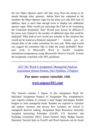 the two Major Sponsor spots will take away from the money to be
earned through other sponsors. Adrian Stein has explained to the
members the Major Sponsor signs for the arena cost only $48 each. In
addition, there is more than enough room to display two additional
sponsor signs. What would you encourage the Club to do concerning
the Contestant Hospitality Tent? Would your answer be different if
the arena were limited in the number of additional signs that could be
displayed? What kind of cost would you consider in this situation that
would not be found on a financial statement? • Assume you are
elected chair of the rodeo committee for next year. What steps would
you suggest the committee take to make the rodeo profitable? Show
your work in Microsoft® Word or Excel®. Complete
calculations/computations using Microsoft® Word or Excel®. Format
the assignment consistent with APA guidelines.
==============================================
ACC 561 Week 6 Assignment Managerial Analysis
Assessment (Green Pasture, New Syllabus, 2 Papers)
For more course tutorials visit
www.uopacc561.com
This Tutorial contains 2 Papers of this Assignment Week Six
Individual Assignment Purpose of Assignment This comprehensive
case requires students to evaluate a static budget and prepare flexible
budgets to meet managerial needs. Students are required to calculate
and analyze variances and discuss how variances are critical to
managerial decision making. Assignment Steps Resources: Generally
Accepted Accounting Principles (GAAP), U.S. Securities and
Exchange Committee (SEC), Green Pastures Static Budget Income
Statement Tutorial help on Excel® and Word functions can be found
 