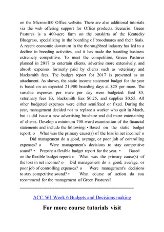 on the Microsoft® Office website. There are also additional tutorials
via the web offering support for Office products. Scenario: Green
Pastures is a 400-acre farm on the outskirts of the Kentucky
Bluegrass, specializing in the boarding of broodmares and their foals.
A recent economic downturn in the thoroughbred industry has led to a
decline in breeding activities, and it has made the boarding business
extremely competitive. To meet the competition, Green Pastures
planned in 2017 to entertain clients, advertise more extensively, and
absorb expenses formerly paid by clients such as veterinary and
blacksmith fees. The budget report for 2017 is presented as an
attachment. As shown, the static income statement budget for the year
is based on an expected 21,900 boarding days at $25 per mare. The
variable expenses per mare per day were budgeted: feed $5,
veterinary fees $3, blacksmith fees $0.25, and supplies $0.55. All
other budgeted expenses were either semifixed or fixed. During the
year, management decided not to replace a worker who quit in March,
but it did issue a new advertising brochure and did more entertaining
of clients. Develop a minimum 700-word examination of the financial
statements and include the following: • Based on the static budget
report: o What was the primary cause(s) of the loss in net income? o
Did management do a good, average, or poor job of controlling
expenses? o Were management's decisions to stay competitive
sound? • Prepare a flexible budget report for the year. • Based
on the flexible budget report: o What was the primary cause(s) of
the loss in net income? o Did management do a good, average, or
poor job of controlling expenses? o Were management's decisions
to stay competitive sound? • What course of action do you
recommend for the management of Green Pastures?
==============================================
ACC 561 Week 6 Budgets and Decisions making
For more course tutorials visit
 