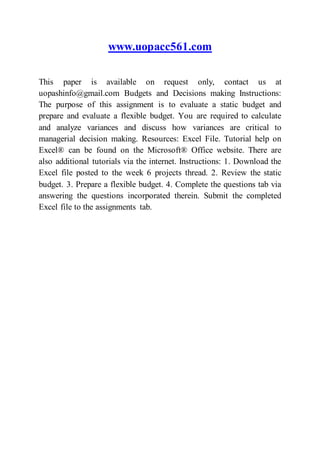 www.uopacc561.com
This paper is available on request only, contact us at
uopashinfo@gmail.com Budgets and Decisions making Instructions:
The purpose of this assignment is to evaluate a static budget and
prepare and evaluate a flexible budget. You are required to calculate
and analyze variances and discuss how variances are critical to
managerial decision making. Resources: Excel File. Tutorial help on
Excel® can be found on the Microsoft® Office website. There are
also additional tutorials via the internet. Instructions: 1. Download the
Excel file posted to the week 6 projects thread. 2. Review the static
budget. 3. Prepare a flexible budget. 4. Complete the questions tab via
answering the questions incorporated therein. Submit the completed
Excel file to the assignments tab.
 