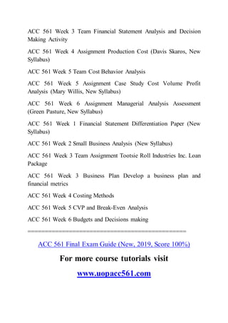 ACC 561 Week 3 Team Financial Statement Analysis and Decision
Making Activity
ACC 561 Week 4 Assignment Production Cost (Davis Skaros, New
Syllabus)
ACC 561 Week 5 Team Cost Behavior Analysis
ACC 561 Week 5 Assignment Case Study Cost Volume Profit
Analysis (Mary Willis, New Syllabus)
ACC 561 Week 6 Assignment Managerial Analysis Assessment
(Green Pasture, New Syllabus)
ACC 561 Week 1 Financial Statement Differentiation Paper (New
Syllabus)
ACC 561 Week 2 Small Business Analysis (New Syllabus)
ACC 561 Week 3 Team Assignment Tootsie Roll Industries Inc. Loan
Package
ACC 561 Week 3 Business Plan Develop a business plan and
financial metrics
ACC 561 Week 4 Costing Methods
ACC 561 Week 5 CVP and Break-Even Analysis
ACC 561 Week 6 Budgets and Decisions making
==============================================
ACC 561 Final Exam Guide (New, 2019, Score 100%)
For more course tutorials visit
www.uopacc561.com
 