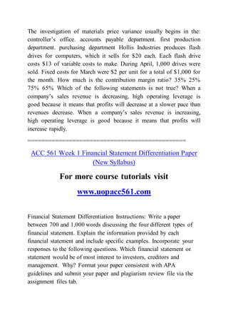 The investigation of materials price variance usually begins in the:
controller’s office. accounts payable department. first production
department. purchasing department Hollis Industries produces flash
drives for computers, which it sells for $20 each. Each flash drive
costs $13 of variable costs to make. During April, 1,000 drives were
sold. Fixed costs for March were $2 per unit for a total of $1,000 for
the month. How much is the contribution margin ratio? 35% 25%
75% 65% Which of the following statements is not true? When a
company’s sales revenue is decreasing, high operating leverage is
good because it means that profits will decrease at a slower pace than
revenues decrease. When a company’s sales revenue is increasing,
high operating leverage is good because it means that profits will
increase rapidly.
==============================================
ACC 561 Week 1 Financial Statement Differentiation Paper
(New Syllabus)
For more course tutorials visit
www.uopacc561.com
Financial Statement Differentiation Instructions: Write a paper
between 700 and 1,000 words discussing the four different types of
financial statement. Explain the information provided by each
financial statement and include specific examples. Incorporate your
responses to the following questions. Which financial statement or
statement would be of most interest to investors, creditors and
management. Why? Format your paper consistent with APA
guidelines and submit your paper and plagiarism review file via the
assignment files tab.
 