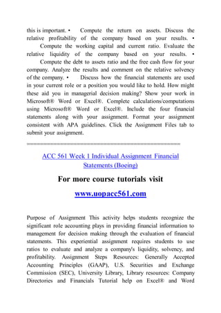 this is important. • Compute the return on assets. Discuss the
relative profitability of the company based on your results. •
Compute the working capital and current ratio. Evaluate the
relative liquidity of the company based on your results. •
Compute the debt to assets ratio and the free cash flow for your
company. Analyze the results and comment on the relative solvency
of the company. • Discuss how the financial statements are used
in your current role or a position you would like to hold. How might
these aid you in managerial decision making? Show your work in
Microsoft® Word or Excel®. Complete calculations/computations
using Microsoft® Word or Excel®. Include the four financial
statements along with your assignment. Format your assignment
consistent with APA guidelines. Click the Assignment Files tab to
submit your assignment.
==============================================
ACC 561 Week 1 Individual Assignment Financial
Statements (Boeing)
For more course tutorials visit
www.uopacc561.com
Purpose of Assignment This activity helps students recognize the
significant role accounting plays in providing financial information to
management for decision making through the evaluation of financial
statements. This experiential assignment requires students to use
ratios to evaluate and analyze a company's liquidity, solvency, and
profitability. Assignment Steps Resources: Generally Accepted
Accounting Principles (GAAP), U.S. Securities and Exchange
Commission (SEC), University Library, Library resources: Company
Directories and Financials Tutorial help on Excel® and Word
 