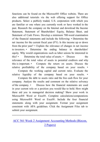 functions can be found on the Microsoft® Office website. There are
also additional tutorials via the web offering support for Office
products. Select a publicly traded, U.S. corporation with which you
are familiar or one where you currently work or have worked in the
past. Research the company on the Internet and download the Income
Statement, Statement of Shareholders' Equity, Balance Sheet, and
Statement of Cash Flows. Develop a minimum 700-word examination
of the financial statements and include the following: • Determine the
net income for the current fiscal year (FY). Is this income up or down
from the prior year? • Explain the relevance of changes in net income
to investors. • Determine the ending balance in shareholders'
equity. Why would organizations such as labor unions be interested in
this? • Determine the total value of assets. • Discuss the
relevance of the total value of assets to potential creditors and why
this is important. • Compute the return on assets. Discuss the
relative profitability of the company based on your results. •
Compute the working capital and current ratio. Evaluate the
relative liquidity of the company based on your results. •
Compute the debt to assets ratio and the free cash flow for your
company. Analyze the results and comment on the relative solvency
of the company. • Discuss how the financial statements are used
in your current role or a position you would like to hold. How might
these aid you in managerial decision making? Show your work in
Microsoft® Word or Excel®. Complete calculations/computations
using Microsoft® Word or Excel®. Include the four financial
statements along with your assignment. Format your assignment
consistent with APA guidelines. Click the Assignment Files tab to
submit your assignment.
==============================================
ACC 561 Week 2 Assignment Accounting Methods (Bizcon,
2 Papers)
 