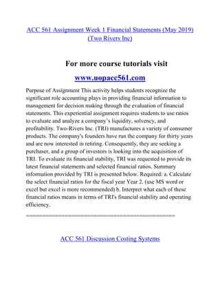 ACC 561 Assignment Week 1 Financial Statements (May 2019)
(Two Rivers Inc)
For more course tutorials visit
www.uopacc561.com
Purpose of Assignment This activity helps students recognize the
significant role accounting plays in providing financial information to
management for decision making through the evaluation of financial
statements. This experiential assignment requires students to use ratios
to evaluate and analyze a company’s liquidity, solvency, and
profitability. Two-Rivers Inc. (TRI) manufactures a variety of consumer
products. The company's founders have run the company for thirty years
and are now interested in retiring. Consequently, they are seeking a
purchaser, and a group of investors is looking into the acquisition of
TRI. To evaluate its financial stability, TRI was requested to provide its
latest financial statements and selected financial ratios. Summary
information provided by TRI is presented below. Required: a. Calculate
the select financial ratios for the fiscal year Year 2. (use MS word or
excel but excel is more recommended) b. Interpret what each of these
financial ratios means in terms of TRI's financial stability and operating
efficiency.
==============================================
ACC 561 Discussion Costing Systems
 