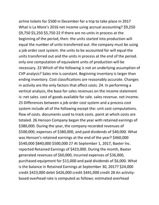 airline tickets for $500 in December for a trip to take place in 2017
What is La More’s 2016 net income using accrual accounting? $9,250
$9,750 $5,250 $5,750 22 If there are no units in process at the
beginning of the period, then: the units started into production will
equal the number of units transferred out. the company must be using
a job order cost system. the units to be accounted for will equal the
units transferred out and the units in process at the end of the period.
only one computation of equivalent units of production will be
necessary. 23 Which of the following is not an underlying assumption of
CVP analysis? Sales mix is constant. Beginning inventory is larger than
ending inventory. Cost classifications are reasonably accurate. Changes
in activity are the only factors that affect costs. 24. In performing a
vertical analysis, the base for sales revenues on the income statement
is: net sales. cost of goods available for sale. sales revenue. net income.
25 Differences between a job order cost system and a process cost
system include all of the following except the: unit cost computations.
flow of costs. documents used to track costs. point at which costs are
totaled. 26 Henson Company began the year with retained earnings of
$380,000. During the year, the company recorded revenues of
$500,000, expenses of $380,000, and paid dividends of $40,000. What
was Henson’s retained earnings at the end of the year? $460,000
$540,000 $840,000 $500,000 27 At September 1, 2017, Baxter Inc.
reported Retained Earnings of $423,000. During the month, Baxter
generated revenues of $60,000, incurred expenses of $36,000,
purchased equipment for $15,000 and paid dividends of $6,000. What
is the balance in Retained Earnings at September 30, 2017? $24,000
credit $423,000 debit $426,000 credit $441,000 credit 28 An activity-
based overhead rate is computed as follows: estimated overhead
 