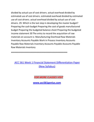 divided by actual use of cost drivers. actual overhead divided by
estimated use of cost drivers. estimated overhead divided by estimated
use of cost drivers. actual overhead divided by actual use of cost
drivers. 29. Which is the last step in developing the master budget?
Preparing the cash budget Preparing the cost of goods manufactured
budget Preparing the budgeted balance sheet Preparing the budgeted
income statement 30 The entry to record the acquisition of raw
materials on account is: Manufacturing Overhead Raw Materials
Inventory Accounts Payable Work in Process Inventory Accounts
Payable Raw Materials Inventory Accounts Payable Accounts Payable
Raw Materials Inventory
==============================================
ACC 561 Week 1 Financial Statement Differentiation Paper
(New Syllabus)
FOR MORE CLASSES VISIT
www.acc561genius.com
 
