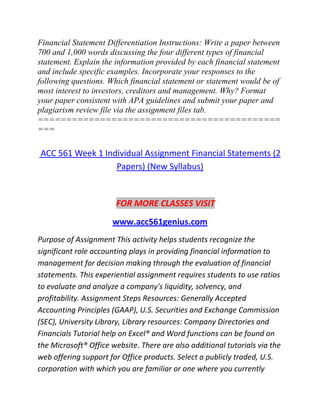 Financial Statement Differentiation Instructions: Write a paper between
700 and 1,000 words discussing the four different types of financial
statement. Explain the information provided by each financial statement
and include specific examples. Incorporate your responses to the
following questions. Which financial statement or statement would be of
most interest to investors, creditors and management. Why? Format
your paper consistent with APA guidelines and submit your paper and
plagiarism review file via the assignment files tab.
===========================================
===
ACC 561 Week 1 Individual Assignment Financial Statements (2
Papers) (New Syllabus)
FOR MORE CLASSES VISIT
www.acc561genius.com
Purpose of Assignment This activity helps students recognize the
significant role accounting plays in providing financial information to
management for decision making through the evaluation of financial
statements. This experiential assignment requires students to use ratios
to evaluate and analyze a company's liquidity, solvency, and
profitability. Assignment Steps Resources: Generally Accepted
Accounting Principles (GAAP), U.S. Securities and Exchange Commission
(SEC), University Library, Library resources: Company Directories and
Financials Tutorial help on Excel® and Word functions can be found on
the Microsoft® Office website. There are also additional tutorials via the
web offering support for Office products. Select a publicly traded, U.S.
corporation with which you are familiar or one where you currently
 