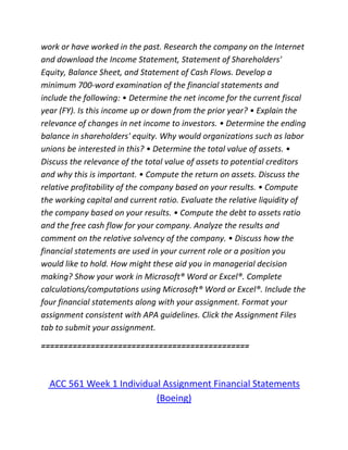 work or have worked in the past. Research the company on the Internet
and download the Income Statement, Statement of Shareholders'
Equity, Balance Sheet, and Statement of Cash Flows. Develop a
minimum 700-word examination of the financial statements and
include the following: • Determine the net income for the current fiscal
year (FY). Is this income up or down from the prior year? • Explain the
relevance of changes in net income to investors. • Determine the ending
balance in shareholders' equity. Why would organizations such as labor
unions be interested in this? • Determine the total value of assets. •
Discuss the relevance of the total value of assets to potential creditors
and why this is important. • Compute the return on assets. Discuss the
relative profitability of the company based on your results. • Compute
the working capital and current ratio. Evaluate the relative liquidity of
the company based on your results. • Compute the debt to assets ratio
and the free cash flow for your company. Analyze the results and
comment on the relative solvency of the company. • Discuss how the
financial statements are used in your current role or a position you
would like to hold. How might these aid you in managerial decision
making? Show your work in Microsoft® Word or Excel®. Complete
calculations/computations using Microsoft® Word or Excel®. Include the
four financial statements along with your assignment. Format your
assignment consistent with APA guidelines. Click the Assignment Files
tab to submit your assignment.
==============================================
ACC 561 Week 1 Individual Assignment Financial Statements
(Boeing)
 