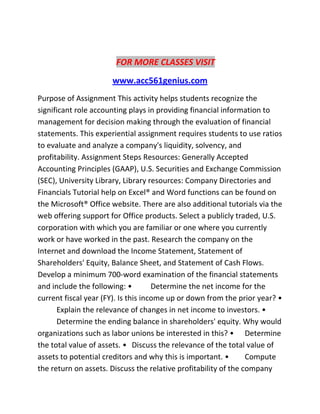 FOR MORE CLASSES VISIT
www.acc561genius.com
Purpose of Assignment This activity helps students recognize the
significant role accounting plays in providing financial information to
management for decision making through the evaluation of financial
statements. This experiential assignment requires students to use ratios
to evaluate and analyze a company's liquidity, solvency, and
profitability. Assignment Steps Resources: Generally Accepted
Accounting Principles (GAAP), U.S. Securities and Exchange Commission
(SEC), University Library, Library resources: Company Directories and
Financials Tutorial help on Excel® and Word functions can be found on
the Microsoft® Office website. There are also additional tutorials via the
web offering support for Office products. Select a publicly traded, U.S.
corporation with which you are familiar or one where you currently
work or have worked in the past. Research the company on the
Internet and download the Income Statement, Statement of
Shareholders' Equity, Balance Sheet, and Statement of Cash Flows.
Develop a minimum 700-word examination of the financial statements
and include the following: • Determine the net income for the
current fiscal year (FY). Is this income up or down from the prior year? •
Explain the relevance of changes in net income to investors. •
Determine the ending balance in shareholders' equity. Why would
organizations such as labor unions be interested in this? • Determine
the total value of assets. • Discuss the relevance of the total value of
assets to potential creditors and why this is important. • Compute
the return on assets. Discuss the relative profitability of the company
 