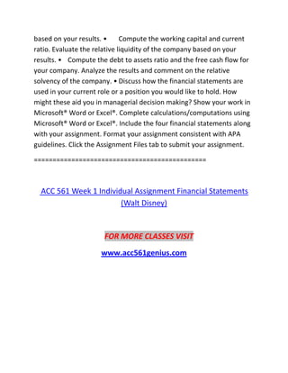 based on your results. • Compute the working capital and current
ratio. Evaluate the relative liquidity of the company based on your
results. • Compute the debt to assets ratio and the free cash flow for
your company. Analyze the results and comment on the relative
solvency of the company. • Discuss how the financial statements are
used in your current role or a position you would like to hold. How
might these aid you in managerial decision making? Show your work in
Microsoft® Word or Excel®. Complete calculations/computations using
Microsoft® Word or Excel®. Include the four financial statements along
with your assignment. Format your assignment consistent with APA
guidelines. Click the Assignment Files tab to submit your assignment.
==============================================
ACC 561 Week 1 Individual Assignment Financial Statements
(Walt Disney)
FOR MORE CLASSES VISIT
www.acc561genius.com
 