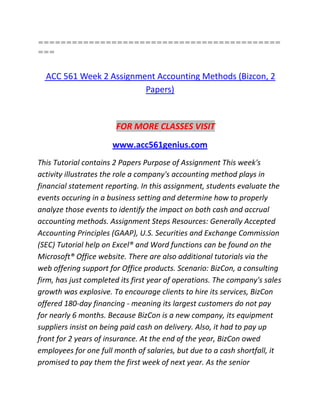 ===========================================
===
ACC 561 Week 2 Assignment Accounting Methods (Bizcon, 2
Papers)
FOR MORE CLASSES VISIT
www.acc561genius.com
This Tutorial contains 2 Papers Purpose of Assignment This week's
activity illustrates the role a company's accounting method plays in
financial statement reporting. In this assignment, students evaluate the
events occuring in a business setting and determine how to properly
analyze those events to identify the impact on both cash and accrual
accounting methods. Assignment Steps Resources: Generally Accepted
Accounting Principles (GAAP), U.S. Securities and Exchange Commission
(SEC) Tutorial help on Excel® and Word functions can be found on the
Microsoft® Office website. There are also additional tutorials via the
web offering support for Office products. Scenario: BizCon, a consulting
firm, has just completed its first year of operations. The company's sales
growth was explosive. To encourage clients to hire its services, BizCon
offered 180-day financing - meaning its largest customers do not pay
for nearly 6 months. Because BizCon is a new company, its equipment
suppliers insist on being paid cash on delivery. Also, it had to pay up
front for 2 years of insurance. At the end of the year, BizCon owed
employees for one full month of salaries, but due to a cash shortfall, it
promised to pay them the first week of next year. As the senior
 