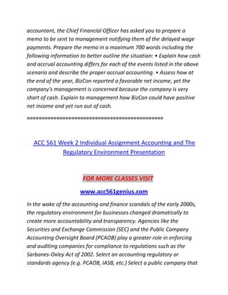 accountant, the Chief Financial Officer has asked you to prepare a
memo to be sent to management notifying them of the delayed wage
payments. Prepare the memo in a maximum 700 words including the
following information to better outline the situation: • Explain how cash
and accrual accounting differs for each of the events listed in the above
scenario and describe the proper accrual accounting. • Assess how at
the end of the year, BizCon reported a favorable net income, yet the
company's management is concerned because the company is very
short of cash. Explain to management how BizCon could have positive
net income and yet run out of cash.
==============================================
ACC 561 Week 2 Individual Assignment Accounting and The
Regulatory Environment Presentation
FOR MORE CLASSES VISIT
www.acc561genius.com
In the wake of the accounting and finance scandals of the early 2000s,
the regulatory environment for businesses changed dramatically to
create more accountability and transparency. Agencies like the
Securities and Exchange Commission (SEC) and the Public Company
Accounting Oversight Board (PCAOB) play a greater role in enforcing
and auditing companies for compliance to regulations such as the
Sarbanes-Oxley Act of 2002. Select an accounting regulatory or
standards agency (e.g. PCAOB, IASB, etc.) Select a public company that
 