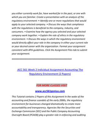 you either currently work for, have worked for in the past, or one with
which you are familiar. Create a presentation with an analysis of the
regulatory environment: • Identify one or more regulations that would
apply to your selected company. • Discuss the ways that compliance
with the regulations is beneficial to the company, industry, and
consumers. • Examine how the agency you selected and your selected
company work together. • Explain the role of ethics in the regulatory
environment. • Discuss the ways in which the regulatory environment
would directly affect your role in the company in either your current role
or your desired career with the organization. Format your assignment
consistent with APA guidelines. Click the Assignment Files tab to submit
your assignment.
==============================================
ACC 561 Week 2 Individual Assignment Accounting The
Regulatory Environment (2 Papers)
FOR MORE CLASSES VISIT
www.acc561genius.com
This Tutorial contains 2 Papers of this Assignment In the wake of the
accounting and finance scandals of the early 2000s, the regulatory
environment for businesses changed dramatically to create more
accountability and transparency. Agencies like the Securities and
Exchange Commission (SEC) and the Public Company Accounting
Oversight Board (PCAOB) play a greater role in enforcing and auditing
 