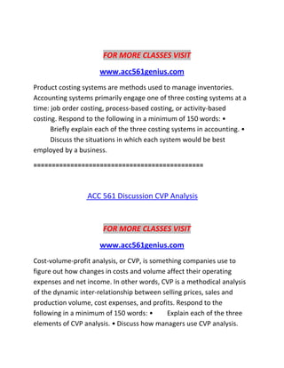 FOR MORE CLASSES VISIT
www.acc561genius.com
Product costing systems are methods used to manage inventories.
Accounting systems primarily engage one of three costing systems at a
time: job order costing, process-based costing, or activity-based
costing. Respond to the following in a minimum of 150 words: •
Briefly explain each of the three costing systems in accounting. •
Discuss the situations in which each system would be best
employed by a business.
==============================================
ACC 561 Discussion CVP Analysis
FOR MORE CLASSES VISIT
www.acc561genius.com
Cost-volume-profit analysis, or CVP, is something companies use to
figure out how changes in costs and volume affect their operating
expenses and net income. In other words, CVP is a methodical analysis
of the dynamic inter-relationship between selling prices, sales and
production volume, cost expenses, and profits. Respond to the
following in a minimum of 150 words: • Explain each of the three
elements of CVP analysis. • Discuss how managers use CVP analysis.
 
