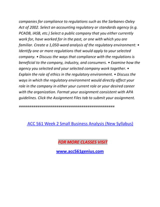 companies for compliance to regulations such as the Sarbanes-Oxley
Act of 2002. Select an accounting regulatory or standards agency (e.g.
PCAOB, IASB, etc.) Select a public company that you either currently
work for, have worked for in the past, or one with which you are
familiar. Create a 1,050-word analysis of the regulatory environment: •
Identify one or more regulations that would apply to your selected
company. • Discuss the ways that compliance with the regulations is
beneficial to the company, industry, and consumers. • Examine how the
agency you selected and your selected company work together. •
Explain the role of ethics in the regulatory environment. • Discuss the
ways in which the regulatory environment would directly affect your
role in the company in either your current role or your desired career
with the organization. Format your assignment consistent with APA
guidelines. Click the Assignment Files tab to submit your assignment.
==============================================
ACC 561 Week 2 Small Business Analysis (New Syllabus)
FOR MORE CLASSES VISIT
www.acc561genius.com
 