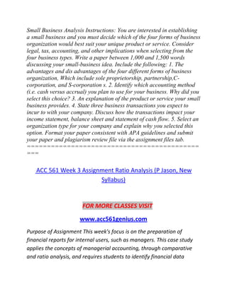 Small Business Analysis Instructions: You are interested in establishing
a small business and you must decide which of the four forms of business
organization would best suit your unique product or service. Consider
legal, tax, accounting, and other implications when selecting from the
four business types. Write a paper between 1,000 and 1,500 words
discussing your small-business idea. Include the following: 1. The
advantages and dis advantages of the four different forms of business
organization, Which include sole proprietorship, partnership,C-
corporation, and S-corporation s. 2. Identify which accounting method
(i.e. cash versus accrual) you plan to use for your business. Why did you
select this choice? 3. An explanation of the product or service your small
business provides. 4. State three business transactions you expect to
incur to with your company. Discuss how the transactions impact your
income statement, balance sheet and statement of cash flow. 5. Select an
organization type for your company and explain why you selected this
option. Format your paper consistent with APA guidelines and submit
your paper and plagiarism review file via the assignment files tab.
===========================================
===
ACC 561 Week 3 Assignment Ratio Analysis (P Jason, New
Syllabus)
FOR MORE CLASSES VISIT
www.acc561genius.com
Purpose of Assignment This week's focus is on the preparation of
financial reports for internal users, such as managers. This case study
applies the concepts of managerial accounting, through comparative
and ratio analysis, and requires students to identify financial data
 