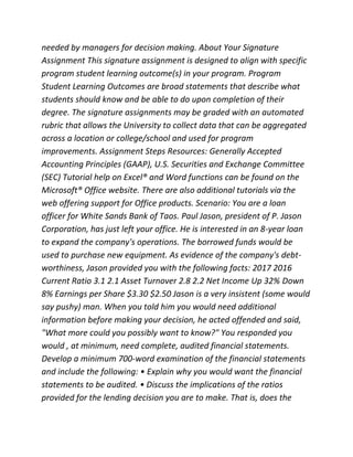 needed by managers for decision making. About Your Signature
Assignment This signature assignment is designed to align with specific
program student learning outcome(s) in your program. Program
Student Learning Outcomes are broad statements that describe what
students should know and be able to do upon completion of their
degree. The signature assignments may be graded with an automated
rubric that allows the University to collect data that can be aggregated
across a location or college/school and used for program
improvements. Assignment Steps Resources: Generally Accepted
Accounting Principles (GAAP), U.S. Securities and Exchange Committee
(SEC) Tutorial help on Excel® and Word functions can be found on the
Microsoft® Office website. There are also additional tutorials via the
web offering support for Office products. Scenario: You are a loan
officer for White Sands Bank of Taos. Paul Jason, president of P. Jason
Corporation, has just left your office. He is interested in an 8-year loan
to expand the company's operations. The borrowed funds would be
used to purchase new equipment. As evidence of the company's debt-
worthiness, Jason provided you with the following facts: 2017 2016
Current Ratio 3.1 2.1 Asset Turnover 2.8 2.2 Net Income Up 32% Down
8% Earnings per Share $3.30 $2.50 Jason is a very insistent (some would
say pushy) man. When you told him you would need additional
information before making your decision, he acted offended and said,
"What more could you possibly want to know?" You responded you
would , at minimum, need complete, audited financial statements.
Develop a minimum 700-word examination of the financial statements
and include the following: • Explain why you would want the financial
statements to be audited. • Discuss the implications of the ratios
provided for the lending decision you are to make. That is, does the
 