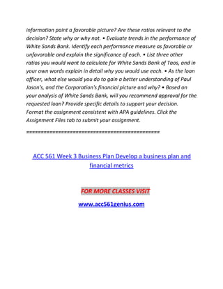 information paint a favorable picture? Are these ratios relevant to the
decision? State why or why not. • Evaluate trends in the performance of
White Sands Bank. Identify each performance measure as favorable or
unfavorable and explain the significance of each. • List three other
ratios you would want to calculate for White Sands Bank of Taos, and in
your own words explain in detail why you would use each. • As the loan
officer, what else would you do to gain a better understanding of Paul
Jason's, and the Corporation's financial picture and why? • Based on
your analysis of White Sands Bank, will you recommend approval for the
requested loan? Provide specific details to support your decision.
Format the assignment consistent with APA guidelines. Click the
Assignment Files tab to submit your assignment.
==============================================
ACC 561 Week 3 Business Plan Develop a business plan and
financial metrics
FOR MORE CLASSES VISIT
www.acc561genius.com
 