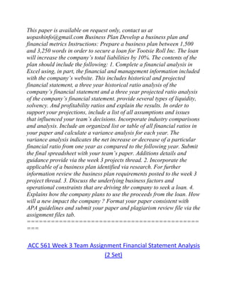 This paper is available on request only, contact us at
uopashinfo@gmail.com Business Plan Develop a business plan and
financial metrics Instructions: Prepare a business plan between 1,500
and 3,250 words in order to secure a loan for Tootsie Roll Inc. The loan
will increase the company’s total liabilities by 10%. The contents of the
plan should include the following: 1. Complete a financial analysis in
Excel using, in part, the financial and management information included
with the company’s website. This includes historical and projected
financial statement, a three year historical ratio analysis of the
company’s financial statement and a three year projected ratio analysis
of the company’s financial statement. provide several types of liquidity,
solvency. And profitability ratios and explain the results. In order to
support your projections, include a list of all assumptions and issues
that influenced your team’s decisions. Incorporate industry comparisons
and analysis. Include an organized list or table of all financial ratios in
your paper and calculate a variance analysis for each year. The
variance analysis indicates the net increase or decrease of a particular
financial ratio from one year as compared to the following year. Submit
the final spreadsheet with your team’s paper. Additions details and
guidance provide via the week 3 projects thread. 2. Incorporate the
applicable of a business plan identified via research. For further
information review the business plan requirements posted to the week 3
project thread. 3. Discuss the underlying business factors and
operational constraints that are driving thr company to seek a loan. 4.
Explains how the company plans to use the proceeds from the loan. How
will a new impact the company ? Format your paper consistent with
APA guidelines and submit your paper and plagiarism review file via the
assignment files tab.
===========================================
===
ACC 561 Week 3 Team Assignment Financial Statement Analysis
(2 Set)
 
