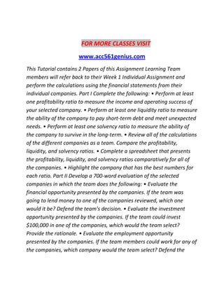 FOR MORE CLASSES VISIT
www.acc561genius.com
This Tutorial contains 2 Papers of this Assignment Learning Team
members will refer back to their Week 1 Individual Assignment and
perform the calculations using the financial statements from their
individual companies. Part I Complete the following: • Perform at least
one profitability ratio to measure the income and operating success of
your selected company. • Perform at least one liquidity ratio to measure
the ability of the company to pay short-term debt and meet unexpected
needs. • Perform at least one solvency ratio to measure the ability of
the company to survive in the long-term. • Review all of the calculations
of the different companies as a team. Compare the profitability,
liquidity, and solvency ratios. • Complete a spreadsheet that presents
the profitability, liquidity, and solvency ratios comparatively for all of
the companies. • Highlight the company that has the best numbers for
each ratio. Part II Develop a 700-word evaluation of the selected
companies in which the team does the following: • Evaluate the
financial opportunity presented by the companies. If the team was
going to lend money to one of the companies reviewed, which one
would it be? Defend the team's decision. • Evaluate the investment
opportunity presented by the companies. If the team could invest
$100,000 in one of the companies, which would the team select?
Provide the rationale. • Evaluate the employment opportunity
presented by the companies. If the team members could work for any of
the companies, which company would the team select? Defend the
 
