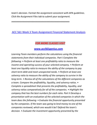 team's decision. Format the assignment consistent with APA guidelines.
Click the Assignment Files tab to submit your assignment.
==============================================
ACC 561 Week 3 Team Assignment Financial Statement Analysis
FOR MORE CLASSES VISIT
www.acc561genius.com
Learning Team members perform the calculations using the financial
statements from their individual companies. Part I Complete the
following: • Perform at least one profitability ratio to measure the
income and operating success of your selected company. • Perform at
least one liquidity ratio to measure the ability of the company to pay
short-term debt and meet unexpected needs. • Perform at least one
solvency ratio to measure the ability of the company to survive in the
long-term. • Review all of the calculations of the different companies as
a team. Compare the profitability, liquidity, and solvency ratios. •
Complete a spreadsheet that presents the profitability, liquidity, and
solvency ratios comparatively for all of the companies. • Highlight the
company that has the best numbers for each ratio. Part II Develop a
presentation with an evaluation of the selected companies in which the
team does the following: • Evaluate the financial opportunity presented
by the companies. If the team was going to lend money to one of the
companies reviewed, which one would it be? Defend the team's
decision. • Evaluate the investment opportunity presented by the
 