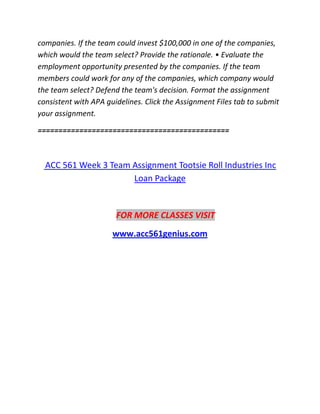 companies. If the team could invest $100,000 in one of the companies,
which would the team select? Provide the rationale. • Evaluate the
employment opportunity presented by the companies. If the team
members could work for any of the companies, which company would
the team select? Defend the team's decision. Format the assignment
consistent with APA guidelines. Click the Assignment Files tab to submit
your assignment.
==============================================
ACC 561 Week 3 Team Assignment Tootsie Roll Industries Inc
Loan Package
FOR MORE CLASSES VISIT
www.acc561genius.com
 