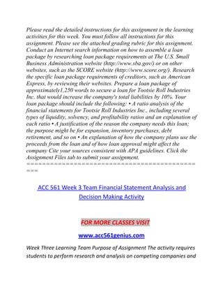 Please read the detailed instructions for this assignment in the learning
activities for this week. You must follow all instructions for this
assignment. Please see the attached grading rubric for this assignment.
Conduct an Internet search information on how to assemble a loan
package by researching loan package requirements at The U.S. Small
Business Administration website (http://www.sba.gov/) or on other
websites, such as the SCORE website (http://www.score.org/). Research
the specific loan package requirements of creditors, such as American
Express, by reviewing their websites. Prepare a loan package of
approximately1,250 words to secure a loan for Tootsie Roll Industries
Inc. that would increase the company's total liabilities by 10%. Your
loan package should include the following: • A ratio analysis of the
financial statements for Tootsie Roll Industries Inc., including several
types of liquidity, solvency, and profitability ratios and an explanation of
each ratio • A justification of the reason the company needs this loan;
the purpose might be for expansion, inventory purchases, debt
retirement, and so on • An explanation of how the company plans use the
proceeds from the loan and of how loan approval might affect the
company Cite your sources consistent with APA guidelines. Click the
Assignment Files tab to submit your assignment.
===========================================
===
ACC 561 Week 3 Team Financial Statement Analysis and
Decision Making Activity
FOR MORE CLASSES VISIT
www.acc561genius.com
Week Three Learning Team Purpose of Assignment The activity requires
students to perform research and analysis on competing companies and
 