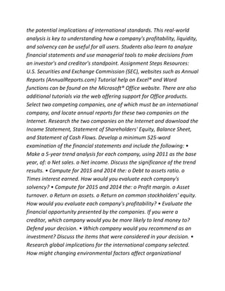the potential implications of international standards. This real-world
analysis is key to understanding how a company's profitability, liquidity,
and solvency can be useful for all users. Students also learn to analyze
financial statements and use managerial tools to make decisions from
an investor's and creditor's standpoint. Assignment Steps Resources:
U.S. Securities and Exchange Commission (SEC), websites such as Annual
Reports (AnnualReports.com) Tutorial help on Excel® and Word
functions can be found on the Microsoft® Office website. There are also
additional tutorials via the web offering support for Office products.
Select two competing companies, one of which must be an international
company, and locate annual reports for these two companies on the
Internet. Research the two companies on the Internet and download the
Income Statement, Statement of Shareholders' Equity, Balance Sheet,
and Statement of Cash Flows. Develop a minimum 525-word
examination of the financial statements and include the following: •
Make a 5-year trend analysis for each company, using 2011 as the base
year, of: o Net sales. o Net income. Discuss the significance of the trend
results. • Compute for 2015 and 2014 the: o Debt to assets ratio. o
Times interest earned. How would you evaluate each company's
solvency? • Compute for 2015 and 2014 the: o Profit margin. o Asset
turnover. o Return on assets. o Return on common stockholders' equity.
How would you evaluate each company's profitability? • Evaluate the
financial opportunity presented by the companies. If you were a
creditor, which company would you be more likely to lend money to?
Defend your decision. • Which company would you recommend as an
investment? Discuss the items that were considered in your decision. •
Research global implications for the international company selected.
How might changing environmental factors affect organizational
 
