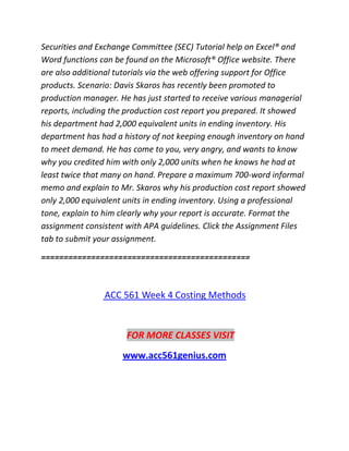 Securities and Exchange Committee (SEC) Tutorial help on Excel® and
Word functions can be found on the Microsoft® Office website. There
are also additional tutorials via the web offering support for Office
products. Scenario: Davis Skaros has recently been promoted to
production manager. He has just started to receive various managerial
reports, including the production cost report you prepared. It showed
his department had 2,000 equivalent units in ending inventory. His
department has had a history of not keeping enough inventory on hand
to meet demand. He has come to you, very angry, and wants to know
why you credited him with only 2,000 units when he knows he had at
least twice that many on hand. Prepare a maximum 700-word informal
memo and explain to Mr. Skaros why his production cost report showed
only 2,000 equivalent units in ending inventory. Using a professional
tone, explain to him clearly why your report is accurate. Format the
assignment consistent with APA guidelines. Click the Assignment Files
tab to submit your assignment.
==============================================
ACC 561 Week 4 Costing Methods
FOR MORE CLASSES VISIT
www.acc561genius.com
 