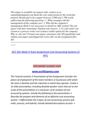 This paper is available on request only, contact us at
uopashinfo@gmail.com Read the case study posted to the week four
projects thread and write a paper between 1,000 and 1,700 words
addressing the following questions: 1. What strategies did the
management of the company use? 2. Why did the company's
management think it was necessary to install an ABC system? Do you
agree with their reasoning? Explain your answer. 3. Is a job order cost
system or a process order cost system a viable option for the company.
Why or why not? Format your paper consistent with APA guidelines and
submit your paper and plagiarism review file via the assignment files
tab.
===========================================
===
ACC 561 Week 4 Team Assignment Cost Accounting Systems (2
PPT)
FOR MORE CLASSES VISIT
www.acc561genius.com
This Tutorial contains 2 Presentation of this Assignment Consider the
places of employment of the team members or businesses with which
the team is familiar and the industries in which they operate. Create a
12-slide presentation, including detailed speaker notes that act as the
script of the presentation or a voiceover, of an analysis of cost
accounting systems. Include the following in the presentation: •
Describe the purpose and elements of an effective cost accounting
system. • Differentiate the 3 types of cost accounting systems (job
order, process, and hybrid). Include detailed descriptions of each. •
 