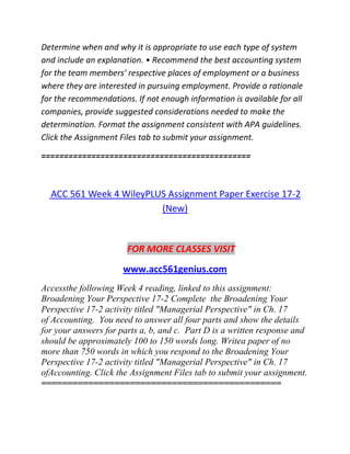 Determine when and why it is appropriate to use each type of system
and include an explanation. • Recommend the best accounting system
for the team members' respective places of employment or a business
where they are interested in pursuing employment. Provide a rationale
for the recommendations. If not enough information is available for all
companies, provide suggested considerations needed to make the
determination. Format the assignment consistent with APA guidelines.
Click the Assignment Files tab to submit your assignment.
==============================================
ACC 561 Week 4 WileyPLUS Assignment Paper Exercise 17-2
(New)
FOR MORE CLASSES VISIT
www.acc561genius.com
Accessthe following Week 4 reading, linked to this assignment:
Broadening Your Perspective 17-2 Complete the Broadening Your
Perspective 17-2 activity titled "Managerial Perspective" in Ch. 17
of Accounting. You need to answer all four parts and show the details
for your answers for parts a, b, and c. Part D is a written response and
should be approximately 100 to 150 words long. Writea paper of no
more than 750 words in which you respond to the Broadening Your
Perspective 17-2 activity titled "Managerial Perspective" in Ch. 17
ofAccounting. Click the Assignment Files tab to submit your assignment.
==============================================
 
