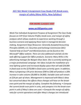 ACC 561 Week 5 Assignment Case Study CVP, Break-even,
margin of safety (Mary Willis, New Syllabus)
FOR MORE CLASSES VISIT
www.acc561genius.com
Week Five Individual Assignment Purpose of Assignment The Case Study
focuses on CVP (Cost-Volume-Profit), break-even, and margin of safety
analyses which allows students to experience working through a
business scenario and applying these tools in managerial decision
making. Assignment Steps Resources: Generally Accepted Accounting
Principles (GAAP), U.S. Securities and Exchange Commission (SEC)
Tutorial help on Excel® and Word functions can be found on the
Microsoft® Office website. There are also additional tutorials via the
web offering support for Office products. Scenario: Mary Willis is the
advertising manager for Bargain Shoe Store. She is currently working on
a major promotional campaign. Her ideas include the installation of a
new lighting system and increased display space that will add $24,000
in fixed costs to the $270,000 in fixed costs currently spent. In addition,
Mary is proposing a 5% price decrease ($40 to $38) will produce a 20%
increase in sales volume (20,000 to 24,000). Variable costs will remain
at $24 per pair of shoes. Management is impressed with Mary's ideas
but concerned about the effects these changes will have on the break-
even point and the margin of safety. Complete the following: • Compute
the current break-even point in units, and compare it to the break-even
point in units if Mary's ideas are used. • Compute the margin of safety
ratio for current operations and after Mary's changes are introduced
 