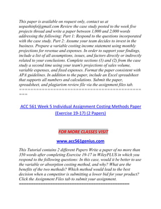 This paper is available on request only, contact us at
uopashinfo@gmail.com Review the case study posted to the week five
projects thread and write a paper between 1,000 and 2,000 words
addressing the following: Part 1: Respond to the questions incorporated
with the case study. Part 2: Assume your team decides to invest in the
business. Prepare a variable costing income statement using monthly
projections for revenue and expenses. In order to support your findings,
include a list of all assumptions, issues, and factors directly or indirectly
related to your conclusions. Complete sections (1) and (2) from the case
study a second time using your team's projections of sales volume,
variable expenses, and fixed expenses. Format the paper consistent with
APA guidelines. In addition to the paper, include an Excel spreadsheet
that supports all numbers and calculations. Submit the paper,
spreadsheet, and plagiarism review file via the assignment files tab.
===========================================
===
ACC 561 Week 5 Individual Assignment Costing Methods Paper
(Exercise 19-17) (2 Papers)
FOR MORE CLASSES VISIT
www.acc561genius.com
This Tutorial contains 2 different Papers Write a paper of no more than
350 words after completing Exercise 19-17 in WileyPLUS in which you
respond to the following questions: In this case, would it be better to use
the variable or absorption costing method, and why? What are the
benefits of the two methods? Which method would lead to the best
decision when a competitor is submitting a lower bid for your product?
Click the Assignment Files tab to submit your assignment.
==============================================
 