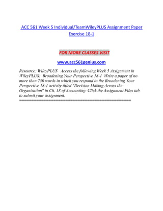 ACC 561 Week 5 Individual/TeamWileyPLUS Assignment Paper
Exercise 18-1
FOR MORE CLASSES VISIT
www.acc561genius.com
Resource: WileyPLUS Access the following Week 5 Assignment in
WileyPLUS: Broadening Your Perspective 18-1 Write a paper of no
more than 750 words in which you respond to the Broadening Your
Perspective 18-1 activity titled "Decision Making Across the
Organization" in Ch. 18 of Accounting. Click the Assignment Files tab
to submit your assignment.
==============================================
 